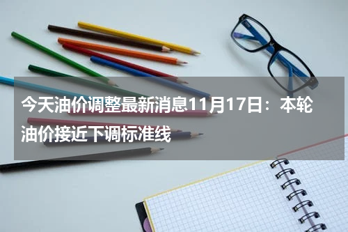 今天油价调整最新消息11月17日：本轮油价接近下调标准线