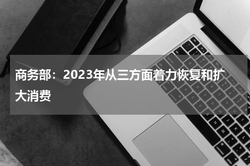 商务部：2023年从三方面着力恢复和扩大消费