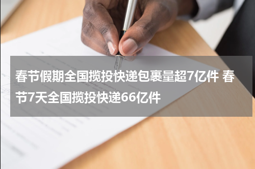春节假期全国揽投快递包裹量超7亿件 春节7天全国揽投快递66亿件