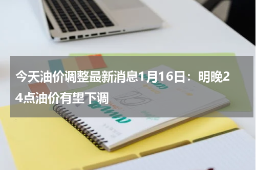 今天油价调整最新消息1月16日：明晚24点油价有望下调