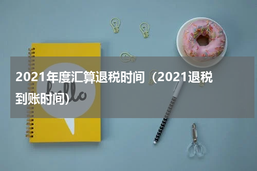 2021年度汇算退税时间（2021退税到账时间）