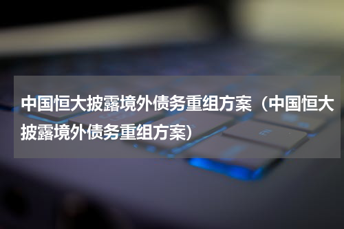 中国恒大披露境外债务重组方案（中国恒大披露境外债务重组方案）