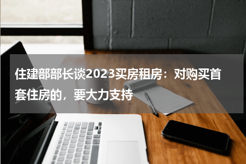 住建部部长谈2023买房租房：对购买首套住房的，要大力支持