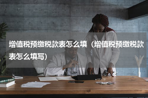 增值税预缴税款表怎么填（增值税预缴税款表怎么填写）