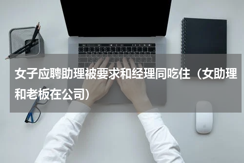 女子应聘助理被要求和经理同吃住（女助理和老板在公司）