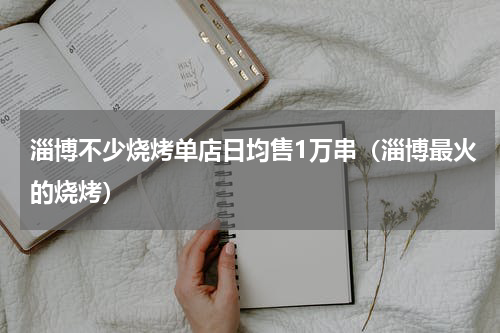 淄博不少烧烤单店日均售1万串（淄博最火的烧烤）