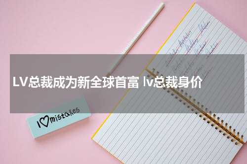 LV总裁成为新全球首富 lv总裁身价
