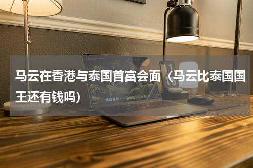 马云在香港与泰国首富会面（马云比泰国国王还有钱吗）