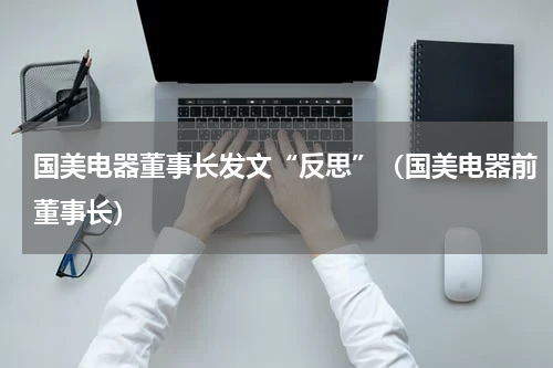 国美电器董事长发文“反思”（国美电器前董事长）