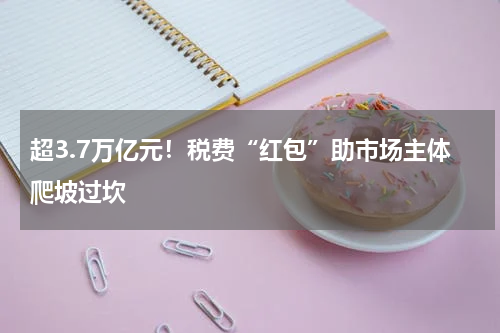 超3.7万亿元！税费“红包”助市场主体爬坡过坎