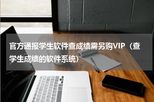 官方通报学生软件查成绩需另购VIP（查学生成绩的软件系统）