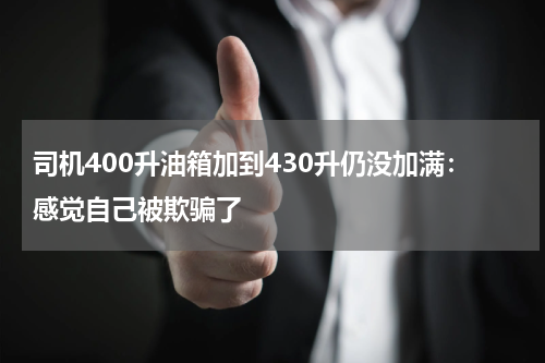 司机400升油箱加到430升仍没加满：感觉自己被欺骗了