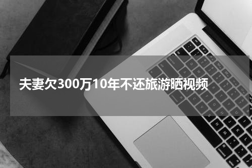 夫妻欠300万10年不还旅游晒视频
