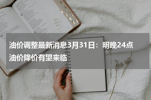 油价调整最新消息3月31日：明晚24点油价降价有望来临
