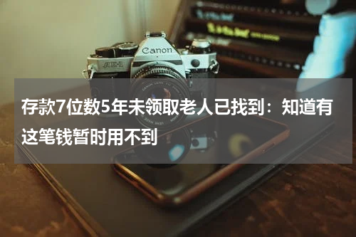 存款7位数5年未领取老人已找到：知道有这笔钱暂时用不到