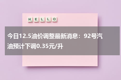 今日12.5油价调整最新消息：92号汽油预计下调0.35元/升