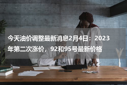 今天油价调整最新消息2月4日：2023年第二次涨价，92和95号最新价格