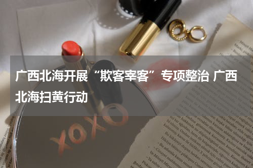 广西北海开展“欺客宰客”专项整治 广西北海扫黄行动