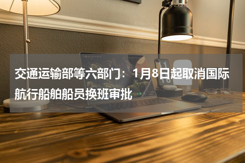 交通运输部等六部门：1月8日起取消国际航行船舶船员换班审批