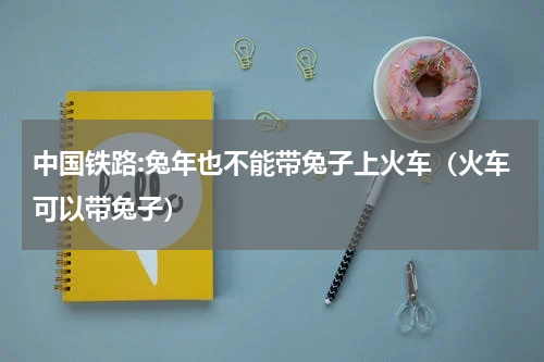 中国铁路:兔年也不能带兔子上火车（火车可以带兔子）