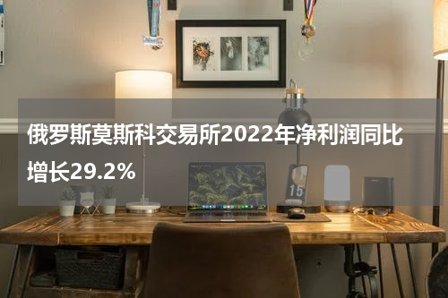 俄罗斯莫斯科交易所2022年净利润同比增长29.2%