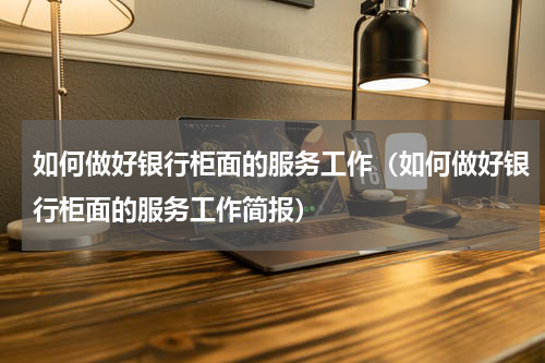如何做好银行柜面的服务工作（如何做好银行柜面的服务工作简报）