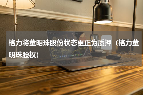 格力将董明珠股份状态更正为质押（格力董明珠股权）