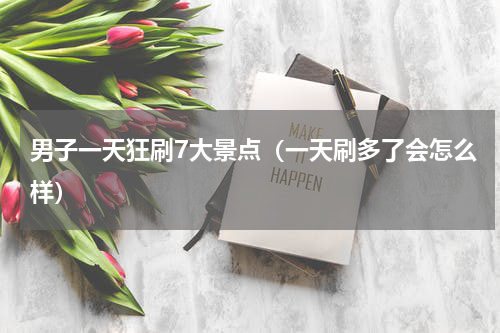 男子一天狂刷7大景点（一天刷多了会怎么样）