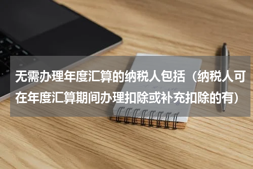 无需办理年度汇算的纳税人包括（纳税人可在年度汇算期间办理扣除或补充扣除的有）