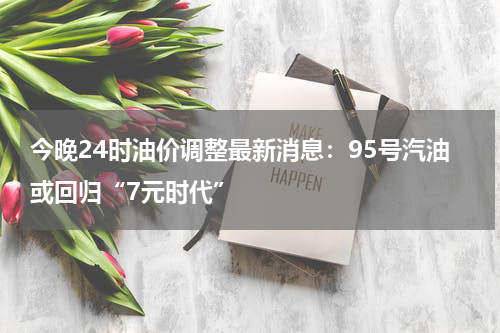 今晚24时油价调整最新消息：95号汽油或回归“7元时代”
