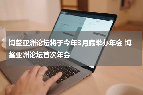 博鳌亚洲论坛将于今年3月底举办年会 博鳌亚洲论坛首次年会