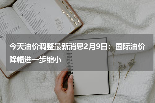 今天油价调整最新消息2月9日：国际油价降幅进一步缩小
