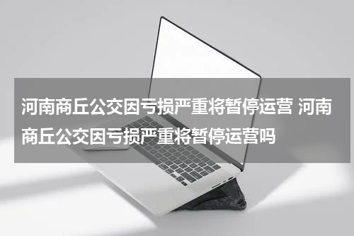 河南商丘公交因亏损严重将暂停运营 河南商丘公交因亏损严重将暂停运营吗