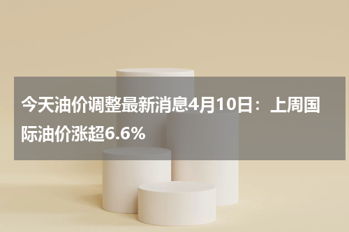 今天油价调整最新消息4月10日：上周国际油价涨超6.6%