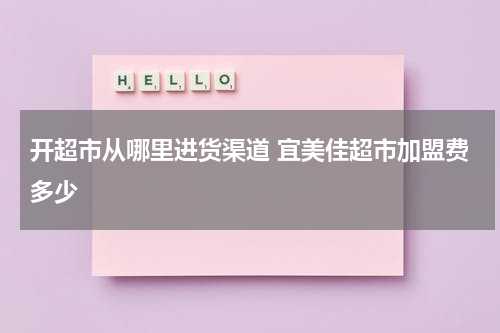开超市从哪里进货渠道 宜美佳超市加盟费多少