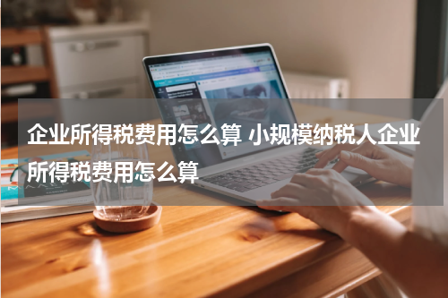企业所得税费用怎么算 小规模纳税人企业所得税费用怎么算