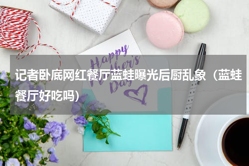 记者卧底网红餐厅蓝蛙曝光后厨乱象（蓝蛙餐厅好吃吗）