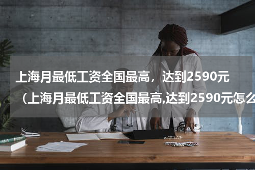 上海月最低工资全国最高，达到2590元（上海月最低工资全国最高,达到2590元怎么算）