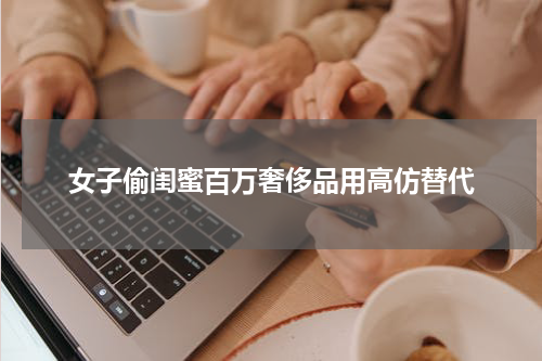 女子偷闺蜜百万奢侈品用高仿替代