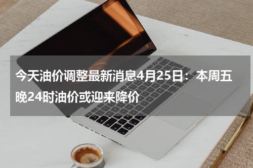 今天油价调整最新消息4月25日：本周五晚24时油价或迎来降价