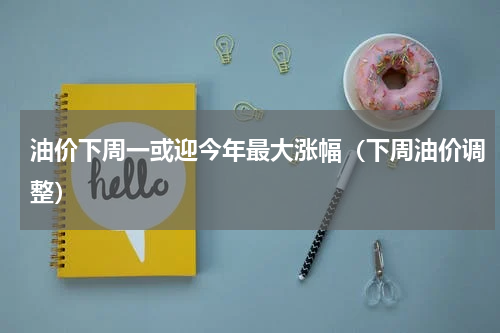 油价下周一或迎今年最大涨幅（下周油价调整）