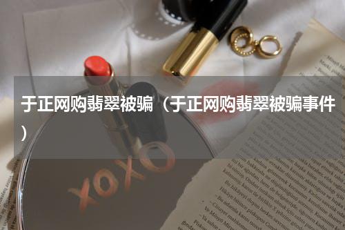 于正网购翡翠被骗（于正网购翡翠被骗事件）