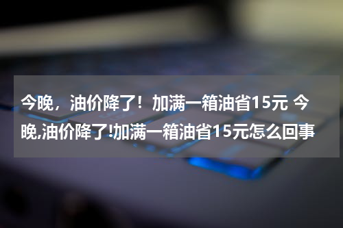今晚，油价降了！加满一箱油省15元 今晚,油价降了!加满一箱油省15元怎么回事