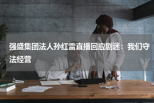 强盛集团法人孙红雷直播回应剧迷：我们守法经营