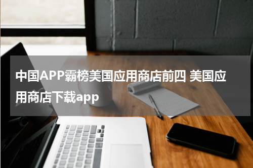 中国APP霸榜美国应用商店前四 美国应用商店下载app