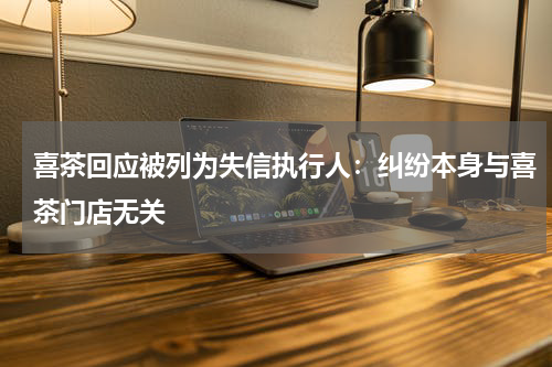 喜茶回应被列为失信执行人：纠纷本身与喜茶门店无关