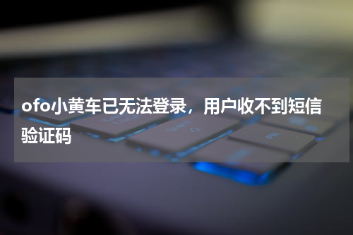 ofo小黄车已无法登录，用户收不到短信验证码