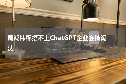 周鸿祎称搭不上ChatGPT企业会被淘汰
