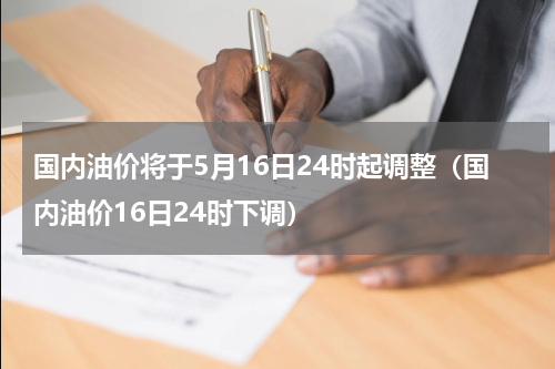 国内油价将于5月16日24时起调整（国内油价16日24时下调）