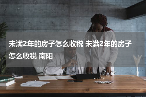 未满2年的房子怎么收税 未满2年的房子怎么收税 南阳